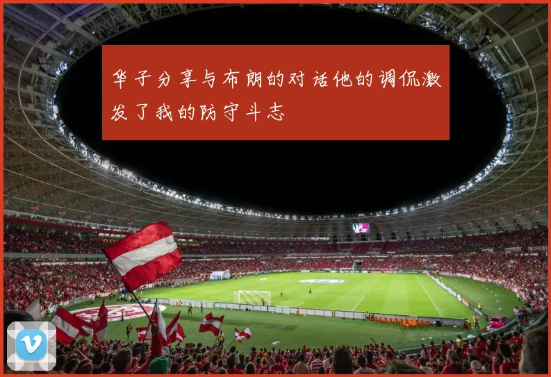 华子分享与布朗的对话他的调侃激发了我的防守斗志