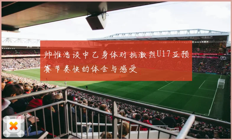 帅惟浩谈中乙身体对抗激烈U17亚预赛节奏快的体会与感受