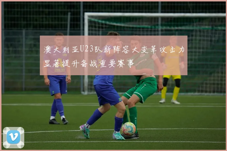 澳大利亚U23队新阵容大变革攻击力显著提升备战重要赛事