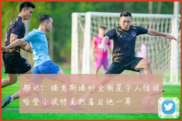 船记：福克斯递补全明星令人惊讶哈登小波特竟然落后他一筹