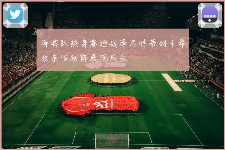 海港队热身赛迎战泽尼特蒂姆卡希尔亲临助阵展现风采