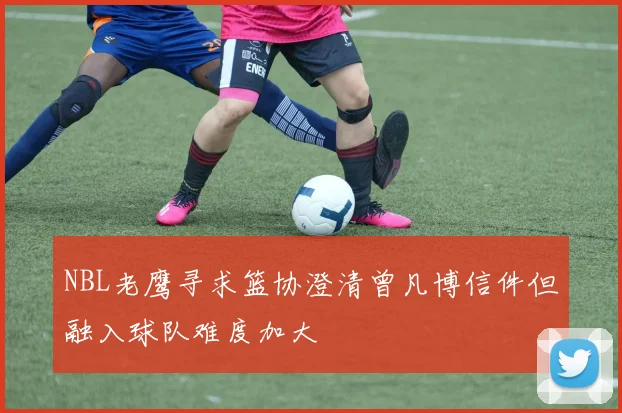 NBL老鹰寻求篮协澄清曾凡博信件但融入球队难度加大