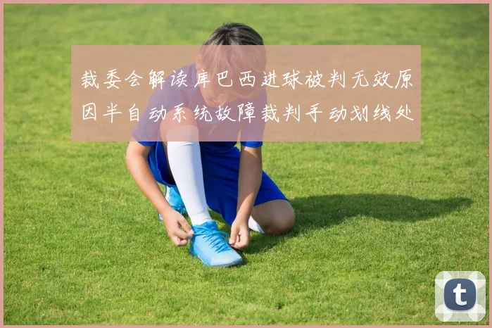 裁委会解读库巴西进球被判无效原因半自动系统故障裁判手动划线处理