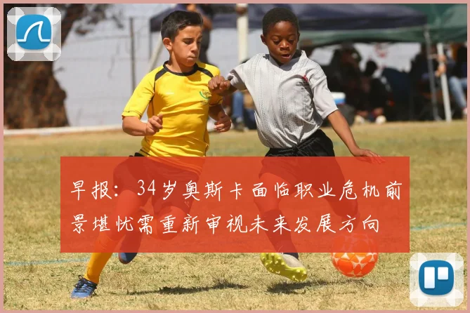 早报：34岁奥斯卡面临职业危机前景堪忧需重新审视未来发展方向