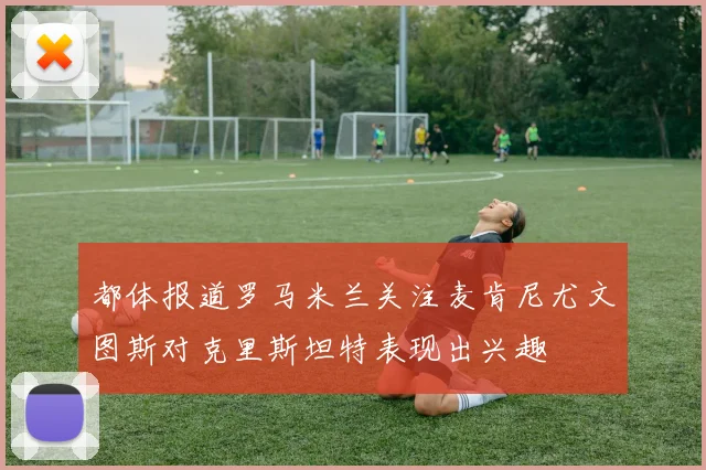 都体报道罗马米兰关注麦肯尼尤文图斯对克里斯坦特表现出兴趣