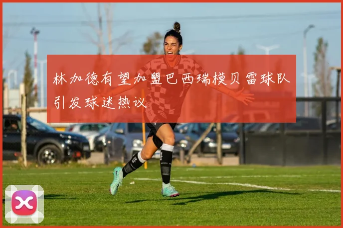 林加德有望加盟巴西瑞模贝雷球队引发球迷热议