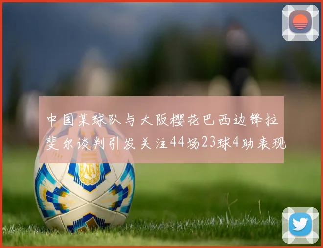 中国某球队与大阪樱花巴西边锋拉斐尔谈判引发关注44场23球4助表现抢眼