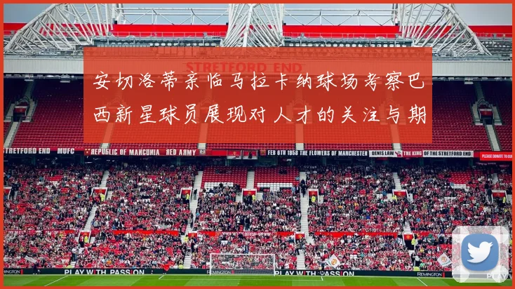 安切洛蒂亲临马拉卡纳球场考察巴西新星球员展现对人才的关注与期待