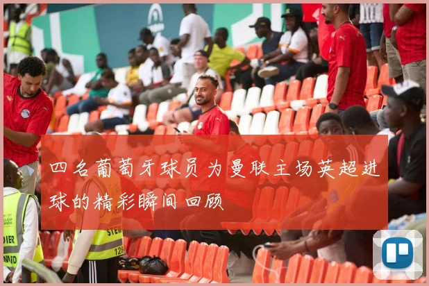 四名葡萄牙球员为曼联主场英超进球的精彩瞬间回顾