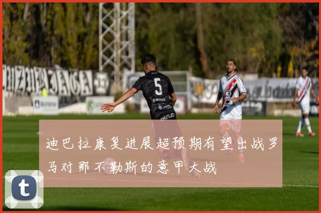 迪巴拉康复进展超预期有望出战罗马对那不勒斯的意甲大战