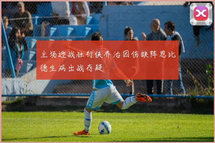 主场迎战独行侠乔治因伤缺阵恩比德生病出战存疑