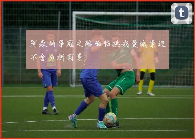 阿森纳争冠之路面临挑战曼城紧追不舍分析前景