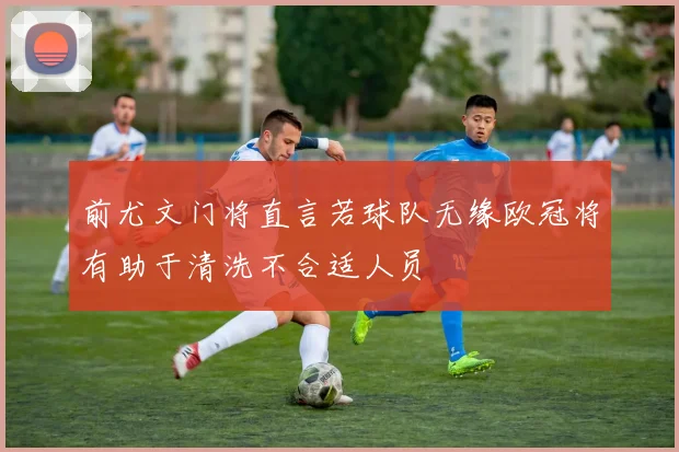 前尤文门将直言若球队无缘欧冠将有助于清洗不合适人员