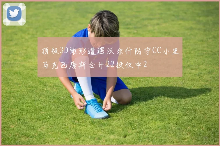 顶级3D雏形遭遇沃尔什防守CC小里马克西唐斯合计22投仅中2
