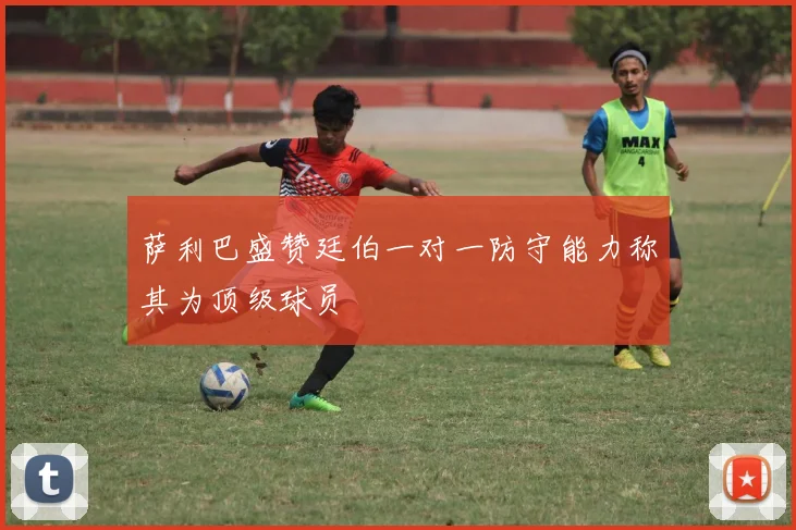 萨利巴盛赞廷伯一对一防守能力称其为顶级球员