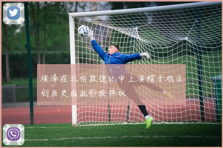 埃泽在北伦敦德比中上演帽子戏法创历史成就引发热议