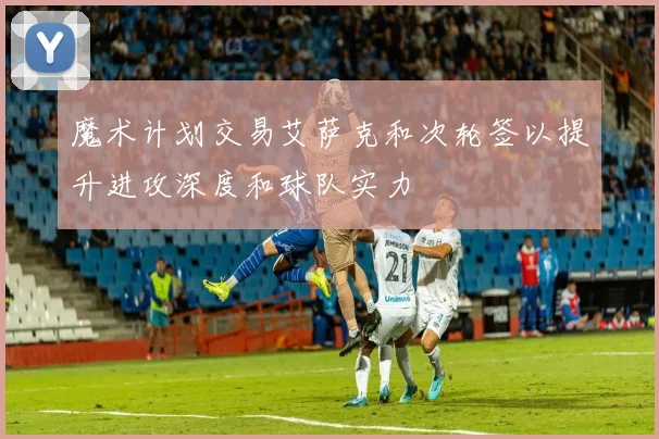 魔术计划交易艾萨克和次轮签以提升进攻深度和球队实力
