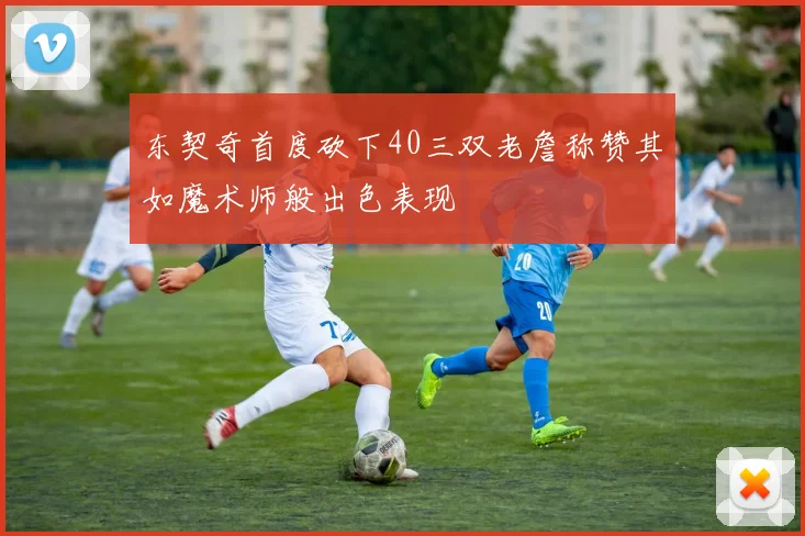 东契奇首度砍下40三双老詹称赞其如魔术师般出色表现