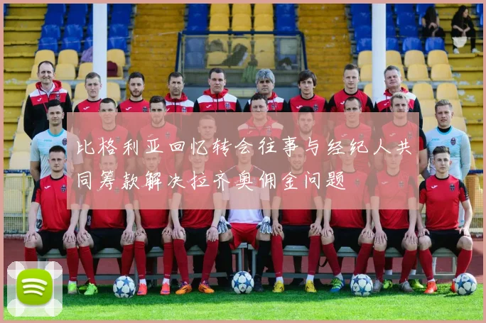 比格利亚回忆转会往事与经纪人共同筹款解决拉齐奥佣金问题