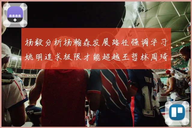 杨毅分析杨瀚森发展路径强调学习姚明追求极限才能超越王哲林周琦状态