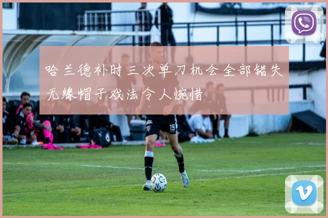 哈兰德补时三次单刀机会全部错失无缘帽子戏法令人惋惜