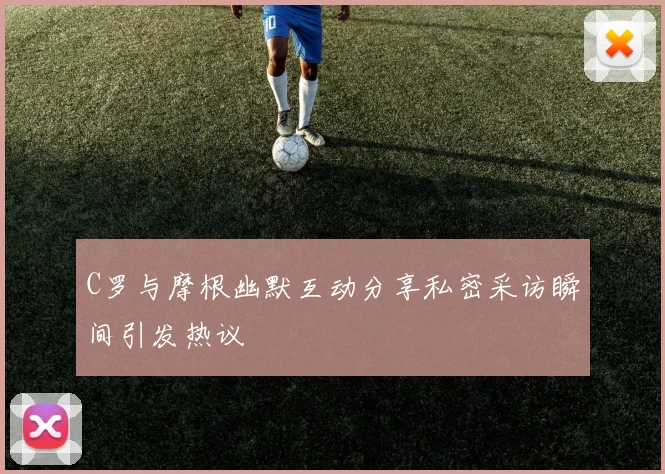 C罗与摩根幽默互动分享私密采访瞬间引发热议