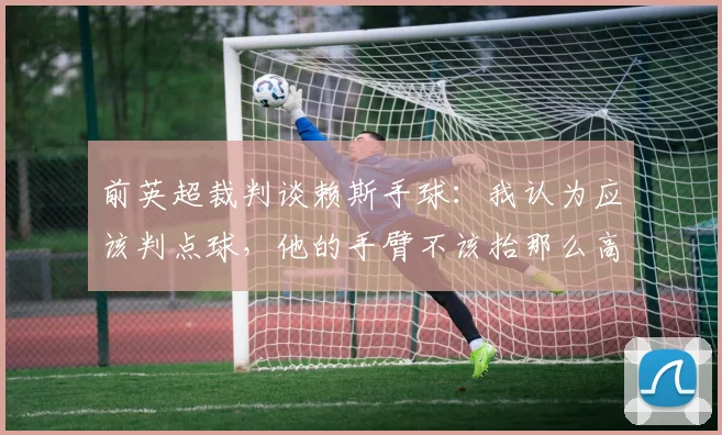 前英超裁判谈赖斯手球：我认为应该判点球，他的手臂不该抬那么高