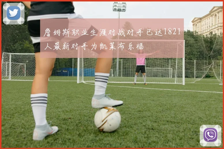 詹姆斯职业生涯对战对手已达1821人最新对手为凯莱布乐福