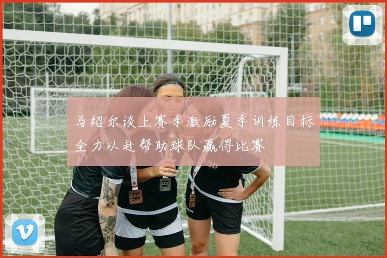 马绍尔谈上赛季激励夏季训练目标全力以赴帮助球队赢得比赛