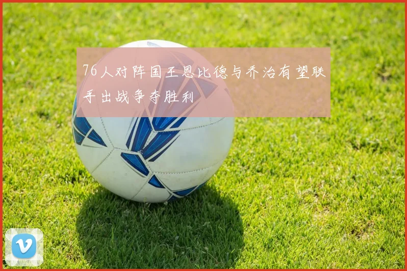 76人对阵国王恩比德与乔治有望联手出战争夺胜利