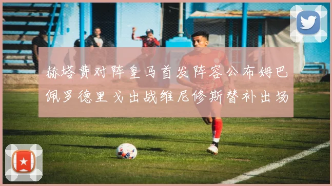 赫塔费对阵皇马首发阵容公布姆巴佩罗德里戈出战维尼修斯替补出场