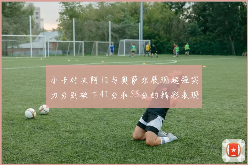 小卡对决阿门与奥萨尔展现超强实力分别砍下41分和55分的精彩表现