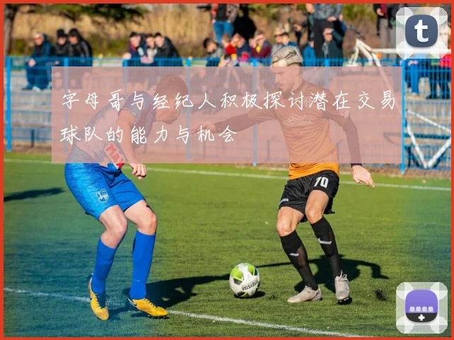 字母哥与经纪人积极探讨潜在交易球队的能力与机会