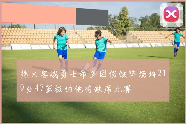 热火客战勇士希罗因伤缺阵场均219分47篮板的他将缺席比赛