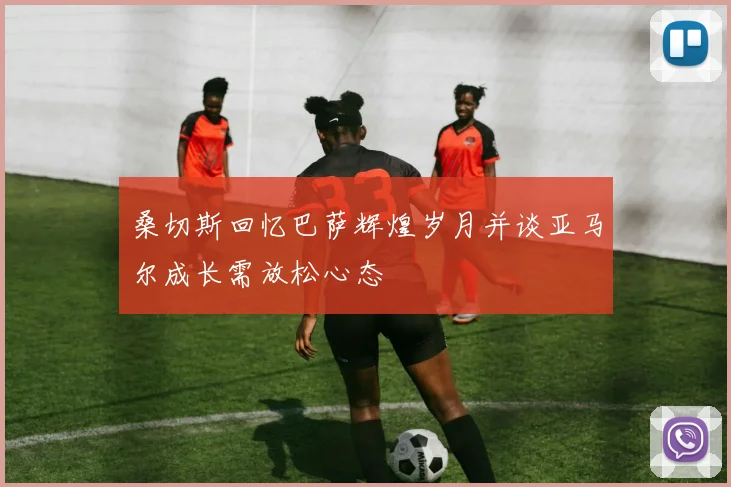 桑切斯回忆巴萨辉煌岁月并谈亚马尔成长需放松心态