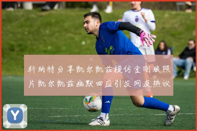 科纳特分享凯尔凯兹模仿金刚狼照片凯尔凯兹幽默回应引发网友热议