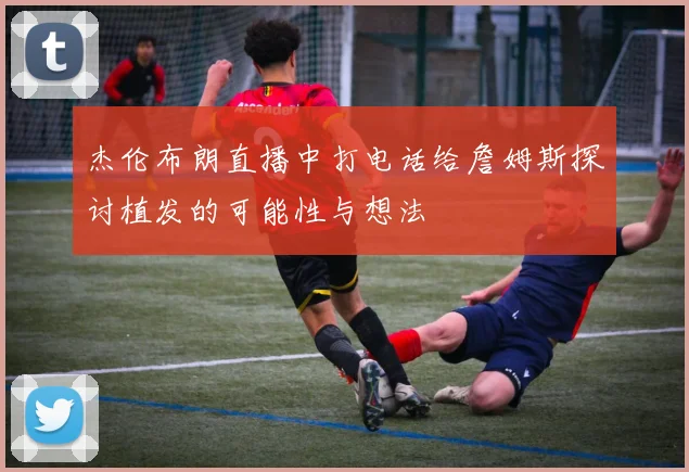 杰伦布朗直播中打电话给詹姆斯探讨植发的可能性与想法