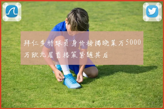 拜仁多特球员身价榜揭晓莱万5000万欧元居首格策紧随其后