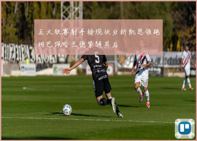 五大联赛射手榜现状分析凯恩领跑姆巴佩哈兰德紧随其后